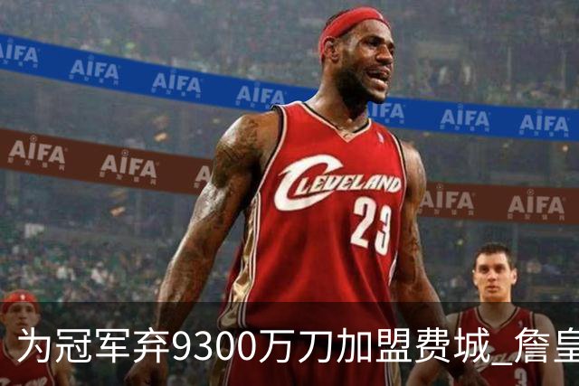 为冠军弃9300万刀加盟费城 詹皇：这是我最后一次选择