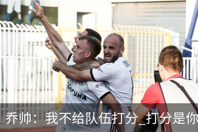 乔帅：我不给队伍打分 打分是你们媒体的事情
